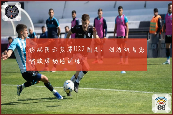 伤病阴云笼罩U22国足，刘浩帆与彭啸缺席场地训练