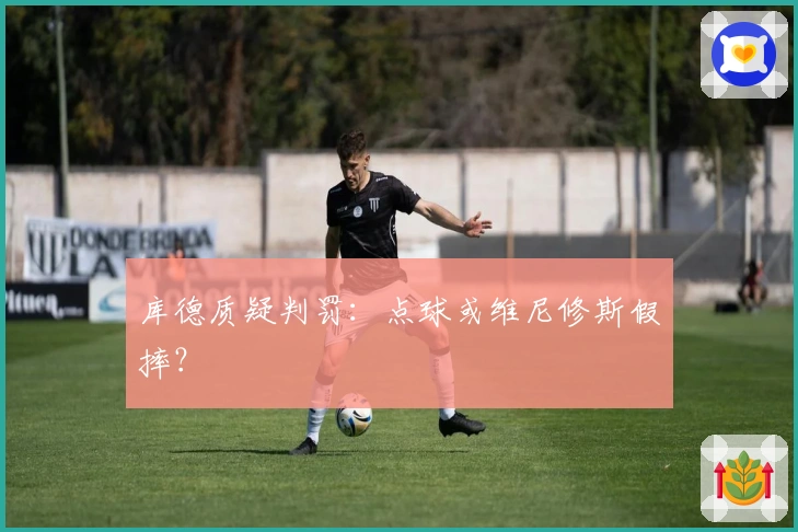 库德质疑判罚：点球或维尼修斯假摔？