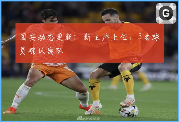 国安动态更新：新主帅上任，5名球员确认离队