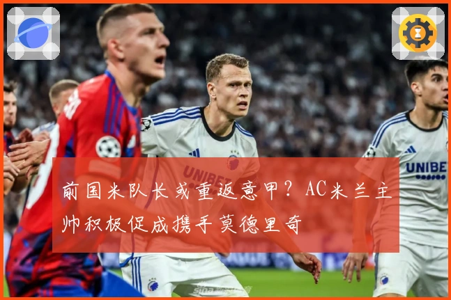 前国米队长或重返意甲？AC米兰主帅积极促成携手莫德里奇