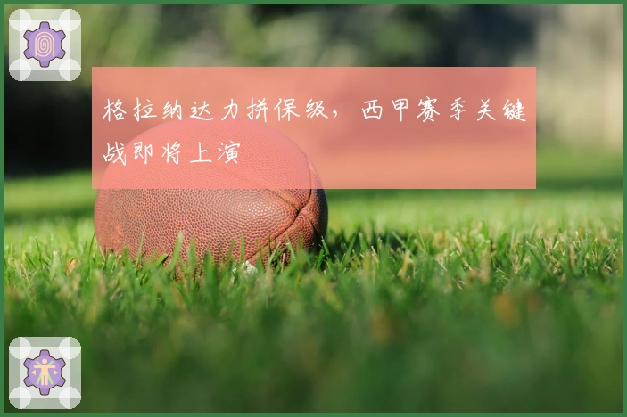 格拉纳达力拼保级，西甲赛季关键战即将上演