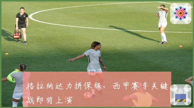 格拉纳达力拼保级，西甲赛季关键战即将上演