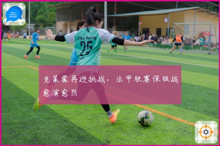 克莱蒙再迎挑战，法甲联赛保级战愈演愈烈