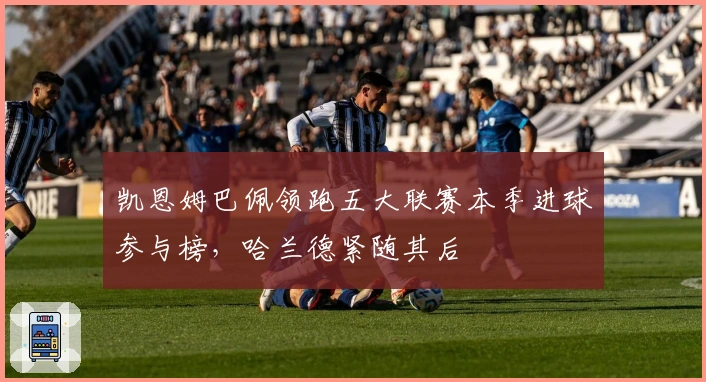 凯恩姆巴佩领跑五大联赛本季进球参与榜，哈兰德紧随其后