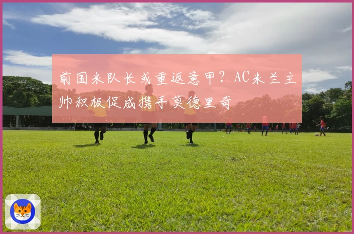 前国米队长或重返意甲？AC米兰主帅积极促成携手莫德里奇