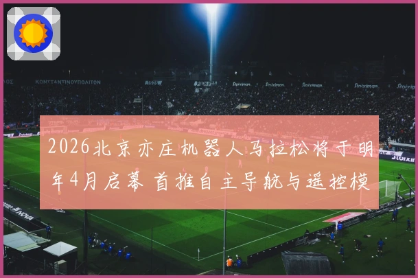 2026北京亦庄机器人马拉松将于明年4月启幕 首推自主导航与遥控模式