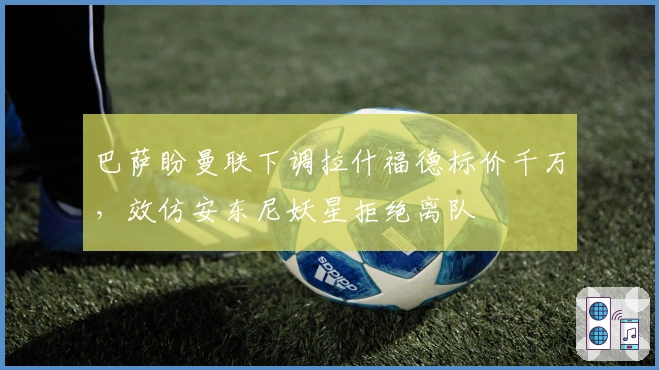 巴萨盼曼联下调拉什福德标价千万，效仿安东尼妖星拒绝离队