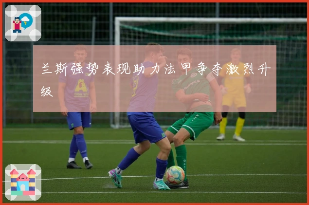 兰斯强势表现助力法甲争夺激烈升级