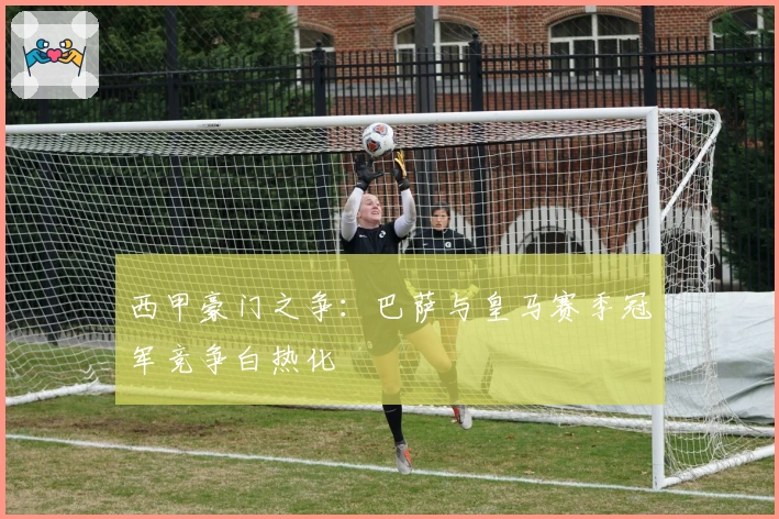 西甲豪门之争：巴萨与皇马赛季冠军竞争白热化